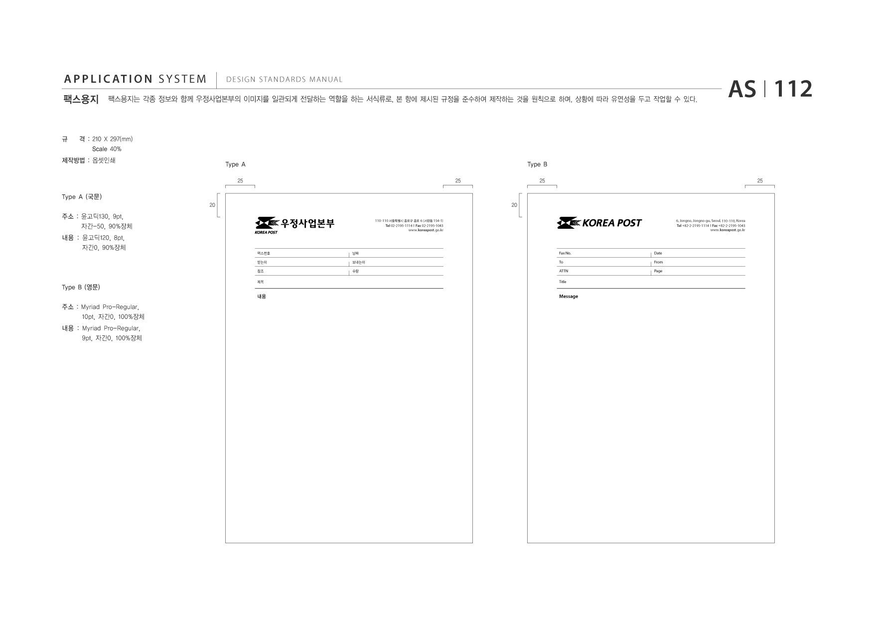 APPLICATION SYSTEM 팩스용지  DESIGN STANDARDS MANUAL  팩스용지는 각종 정보와 함께 우정사업본부의 이미지를 일관되게 전달하는 역할을 하는 서식류로, 본 항에 제시된 규정을 준수하여 제작하는 것을 원칙으로 하며, 상황에 따라 유연성을 두고 작업할 수 있다.  AS I 112  규  격 : 210 X 297(mm) Scale 40% Type A 25 25  제작방법 : 옵셋인쇄  Type B 25 25  Type A (국문) 20 20 110 -110 서울특별시 종로구 종로 6 (서린동 154-1) Tel 02-2195-1114 I Fax 02-2195-1043 www.koreapost .go.kr 6, Jongno, Jongno-gu, Seoul, 110-110, Korea Tel +82-2-2195-1114 I Fax +82-2-2195-1043 www.koreapost .go.kr  주소 : 윤고딕130, 9pt, 자간-50, 90%장체 내용 : 윤고딕120, 8pt, 자간0, 90%장체  팩스번호 받는이 참조 제목  날짜 보내는이 수량  Fax No. To ATTN Title  Date From Page  Type B (영문) 주소 : Myriad Pro-Regular, 10pt, 자간0, 100%장체 내용 : Myriad Pro-Regular, 9pt, 자간0, 100%장체  내용  Message